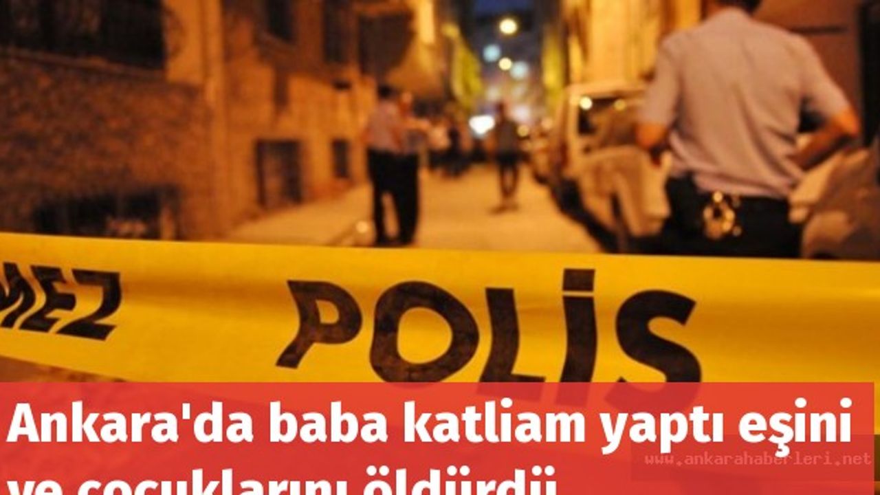 Ankara'da baba katliam yaptı eşini ve çocuklarını öldürdü